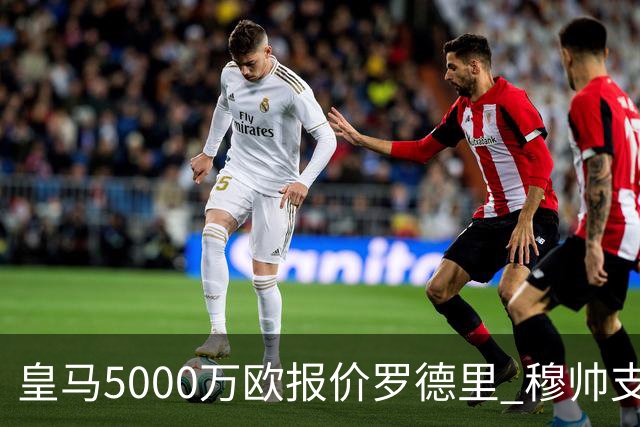 皇马5000万欧报价罗德里 穆帅支持十分看好交易达成